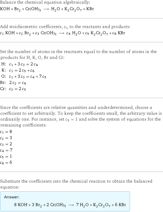 Balance the chemical equation algebraically: KOH + Br_2 + Cr(OH)3 ⟶ H_2O + K_2Cr_2O_7 + KBr Add stoichiometric coefficients, c_i, to the reactants and products: c_1 KOH + c_2 Br_2 + c_3 Cr(OH)3 ⟶ c_4 H_2O + c_5 K_2Cr_2O_7 + c_6 KBr Set the number of atoms in the reactants equal to the number of atoms in the products for H, K, O, Br and Cr: H: | c_1 + 3 c_3 = 2 c_4 K: | c_1 = 2 c_5 + c_6 O: | c_1 + 3 c_3 = c_4 + 7 c_5 Br: | 2 c_2 = c_6 Cr: | c_3 = 2 c_5 Since the coefficients are relative quantities and underdetermined, choose a coefficient to set arbitrarily. To keep the coefficients small, the arbitrary value is ordinarily one. For instance, set c_5 = 1 and solve the system of equations for the remaining coefficients: c_1 = 8 c_2 = 3 c_3 = 2 c_4 = 7 c_5 = 1 c_6 = 6 Substitute the coefficients into the chemical reaction to obtain the balanced equation: Answer: |   | 8 KOH + 3 Br_2 + 2 Cr(OH)3 ⟶ 7 H_2O + K_2Cr_2O_7 + 6 KBr