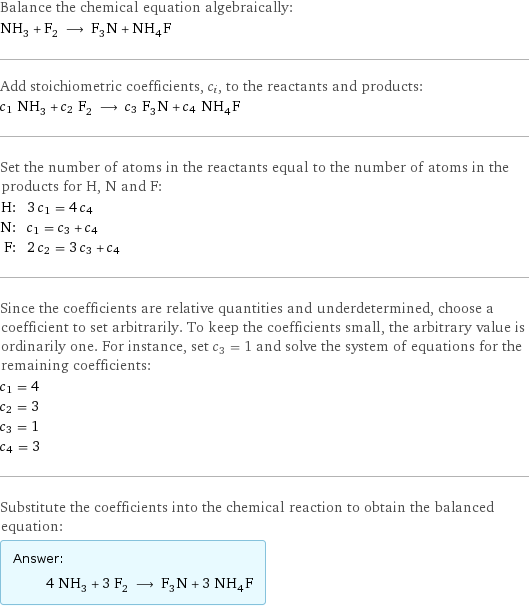 Balance the chemical equation algebraically: NH_3 + F_2 ⟶ F_3N + NH_4F Add stoichiometric coefficients, c_i, to the reactants and products: c_1 NH_3 + c_2 F_2 ⟶ c_3 F_3N + c_4 NH_4F Set the number of atoms in the reactants equal to the number of atoms in the products for H, N and F: H: | 3 c_1 = 4 c_4 N: | c_1 = c_3 + c_4 F: | 2 c_2 = 3 c_3 + c_4 Since the coefficients are relative quantities and underdetermined, choose a coefficient to set arbitrarily. To keep the coefficients small, the arbitrary value is ordinarily one. For instance, set c_3 = 1 and solve the system of equations for the remaining coefficients: c_1 = 4 c_2 = 3 c_3 = 1 c_4 = 3 Substitute the coefficients into the chemical reaction to obtain the balanced equation: Answer: |   | 4 NH_3 + 3 F_2 ⟶ F_3N + 3 NH_4F