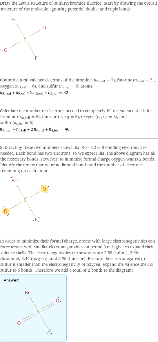 Draw the Lewis structure of sulfuryl bromide fluoride. Start by drawing the overall structure of the molecule, ignoring potential double and triple bonds:  Count the total valence electrons of the bromine (n_Br, val = 7), fluorine (n_F, val = 7), oxygen (n_O, val = 6), and sulfur (n_S, val = 6) atoms: n_Br, val + n_F, val + 2 n_O, val + n_S, val = 32 Calculate the number of electrons needed to completely fill the valence shells for bromine (n_Br, full = 8), fluorine (n_F, full = 8), oxygen (n_O, full = 8), and sulfur (n_S, full = 8): n_Br, full + n_F, full + 2 n_O, full + n_S, full = 40 Subtracting these two numbers shows that 40 - 32 = 8 bonding electrons are needed. Each bond has two electrons, so we expect that the above diagram has all the necessary bonds. However, to minimize formal charge oxygen wants 2 bonds. Identify the atoms that want additional bonds and the number of electrons remaining on each atom:  In order to minimize their formal charge, atoms with large electronegativities can force atoms with smaller electronegativities on period 3 or higher to expand their valence shells. The electronegativities of the atoms are 2.58 (sulfur), 2.96 (bromine), 3.44 (oxygen), and 3.98 (fluorine). Because the electronegativity of sulfur is smaller than the electronegativity of oxygen, expand the valence shell of sulfur to 6 bonds. Therefore we add a total of 2 bonds to the diagram: Answer: |   | 
