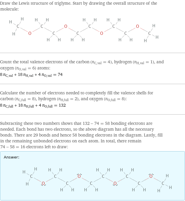 Draw the Lewis structure of triglyme. Start by drawing the overall structure of the molecule:  Count the total valence electrons of the carbon (n_C, val = 4), hydrogen (n_H, val = 1), and oxygen (n_O, val = 6) atoms: 8 n_C, val + 18 n_H, val + 4 n_O, val = 74 Calculate the number of electrons needed to completely fill the valence shells for carbon (n_C, full = 8), hydrogen (n_H, full = 2), and oxygen (n_O, full = 8): 8 n_C, full + 18 n_H, full + 4 n_O, full = 132 Subtracting these two numbers shows that 132 - 74 = 58 bonding electrons are needed. Each bond has two electrons, so the above diagram has all the necessary bonds. There are 29 bonds and hence 58 bonding electrons in the diagram. Lastly, fill in the remaining unbonded electrons on each atom. In total, there remain 74 - 58 = 16 electrons left to draw: Answer: |   | 