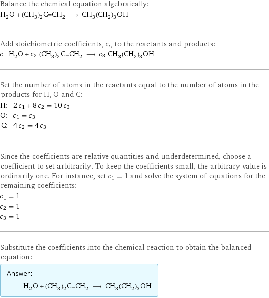 Balance the chemical equation algebraically: H_2O + (CH_3)_2C=CH_2 ⟶ CH_3(CH_2)_3OH Add stoichiometric coefficients, c_i, to the reactants and products: c_1 H_2O + c_2 (CH_3)_2C=CH_2 ⟶ c_3 CH_3(CH_2)_3OH Set the number of atoms in the reactants equal to the number of atoms in the products for H, O and C: H: | 2 c_1 + 8 c_2 = 10 c_3 O: | c_1 = c_3 C: | 4 c_2 = 4 c_3 Since the coefficients are relative quantities and underdetermined, choose a coefficient to set arbitrarily. To keep the coefficients small, the arbitrary value is ordinarily one. For instance, set c_1 = 1 and solve the system of equations for the remaining coefficients: c_1 = 1 c_2 = 1 c_3 = 1 Substitute the coefficients into the chemical reaction to obtain the balanced equation: Answer: |   | H_2O + (CH_3)_2C=CH_2 ⟶ CH_3(CH_2)_3OH