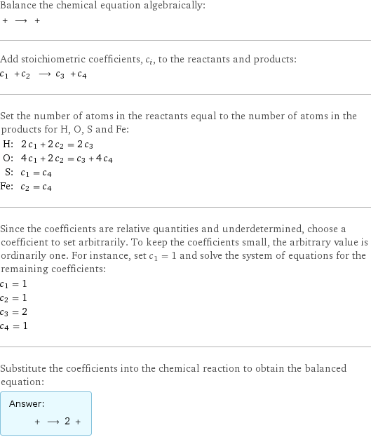 Balance the chemical equation algebraically:  + ⟶ +  Add stoichiometric coefficients, c_i, to the reactants and products: c_1 + c_2 ⟶ c_3 + c_4  Set the number of atoms in the reactants equal to the number of atoms in the products for H, O, S and Fe: H: | 2 c_1 + 2 c_2 = 2 c_3 O: | 4 c_1 + 2 c_2 = c_3 + 4 c_4 S: | c_1 = c_4 Fe: | c_2 = c_4 Since the coefficients are relative quantities and underdetermined, choose a coefficient to set arbitrarily. To keep the coefficients small, the arbitrary value is ordinarily one. For instance, set c_1 = 1 and solve the system of equations for the remaining coefficients: c_1 = 1 c_2 = 1 c_3 = 2 c_4 = 1 Substitute the coefficients into the chemical reaction to obtain the balanced equation: Answer: |   | + ⟶ 2 + 