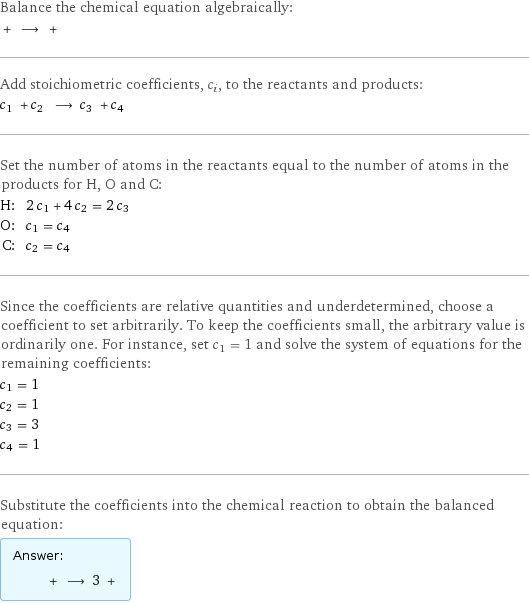 Balance the chemical equation algebraically:  + ⟶ +  Add stoichiometric coefficients, c_i, to the reactants and products: c_1 + c_2 ⟶ c_3 + c_4  Set the number of atoms in the reactants equal to the number of atoms in the products for H, O and C: H: | 2 c_1 + 4 c_2 = 2 c_3 O: | c_1 = c_4 C: | c_2 = c_4 Since the coefficients are relative quantities and underdetermined, choose a coefficient to set arbitrarily. To keep the coefficients small, the arbitrary value is ordinarily one. For instance, set c_1 = 1 and solve the system of equations for the remaining coefficients: c_1 = 1 c_2 = 1 c_3 = 3 c_4 = 1 Substitute the coefficients into the chemical reaction to obtain the balanced equation: Answer: |   | + ⟶ 3 + 