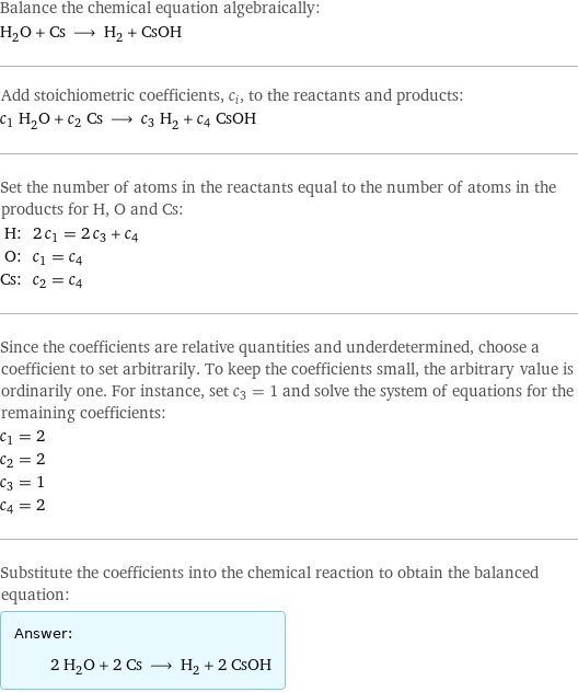 Balance the chemical equation algebraically: H_2O + Cs ⟶ H_2 + CsOH Add stoichiometric coefficients, c_i, to the reactants and products: c_1 H_2O + c_2 Cs ⟶ c_3 H_2 + c_4 CsOH Set the number of atoms in the reactants equal to the number of atoms in the products for H, O and Cs: H: | 2 c_1 = 2 c_3 + c_4 O: | c_1 = c_4 Cs: | c_2 = c_4 Since the coefficients are relative quantities and underdetermined, choose a coefficient to set arbitrarily. To keep the coefficients small, the arbitrary value is ordinarily one. For instance, set c_3 = 1 and solve the system of equations for the remaining coefficients: c_1 = 2 c_2 = 2 c_3 = 1 c_4 = 2 Substitute the coefficients into the chemical reaction to obtain the balanced equation: Answer: |   | 2 H_2O + 2 Cs ⟶ H_2 + 2 CsOH