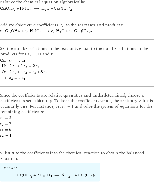 Balance the chemical equation algebraically: Ca(OH)_2 + H3IO4 ⟶ H_2O + Ca3(IO4)2 Add stoichiometric coefficients, c_i, to the reactants and products: c_1 Ca(OH)_2 + c_2 H3IO4 ⟶ c_3 H_2O + c_4 Ca3(IO4)2 Set the number of atoms in the reactants equal to the number of atoms in the products for Ca, H, O and I: Ca: | c_1 = 3 c_4 H: | 2 c_1 + 3 c_2 = 2 c_3 O: | 2 c_1 + 4 c_2 = c_3 + 8 c_4 I: | c_2 = 2 c_4 Since the coefficients are relative quantities and underdetermined, choose a coefficient to set arbitrarily. To keep the coefficients small, the arbitrary value is ordinarily one. For instance, set c_4 = 1 and solve the system of equations for the remaining coefficients: c_1 = 3 c_2 = 2 c_3 = 6 c_4 = 1 Substitute the coefficients into the chemical reaction to obtain the balanced equation: Answer: |   | 3 Ca(OH)_2 + 2 H3IO4 ⟶ 6 H_2O + Ca3(IO4)2