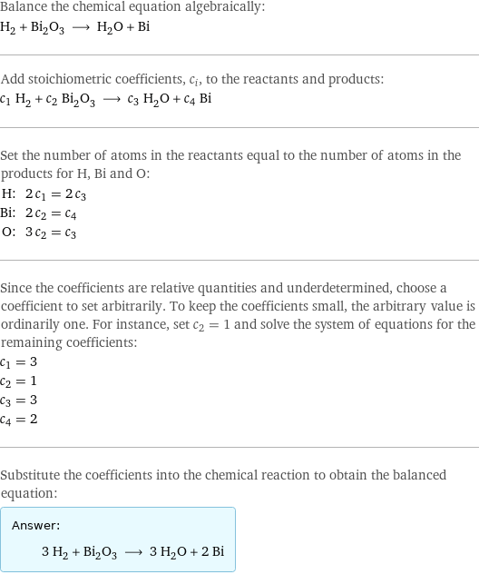 Balance the chemical equation algebraically: H_2 + Bi_2O_3 ⟶ H_2O + Bi Add stoichiometric coefficients, c_i, to the reactants and products: c_1 H_2 + c_2 Bi_2O_3 ⟶ c_3 H_2O + c_4 Bi Set the number of atoms in the reactants equal to the number of atoms in the products for H, Bi and O: H: | 2 c_1 = 2 c_3 Bi: | 2 c_2 = c_4 O: | 3 c_2 = c_3 Since the coefficients are relative quantities and underdetermined, choose a coefficient to set arbitrarily. To keep the coefficients small, the arbitrary value is ordinarily one. For instance, set c_2 = 1 and solve the system of equations for the remaining coefficients: c_1 = 3 c_2 = 1 c_3 = 3 c_4 = 2 Substitute the coefficients into the chemical reaction to obtain the balanced equation: Answer: |   | 3 H_2 + Bi_2O_3 ⟶ 3 H_2O + 2 Bi