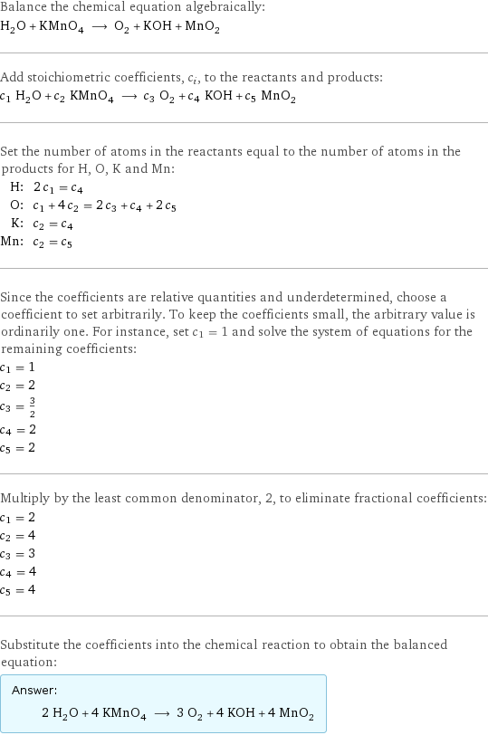 Balance the chemical equation algebraically: H_2O + KMnO_4 ⟶ O_2 + KOH + MnO_2 Add stoichiometric coefficients, c_i, to the reactants and products: c_1 H_2O + c_2 KMnO_4 ⟶ c_3 O_2 + c_4 KOH + c_5 MnO_2 Set the number of atoms in the reactants equal to the number of atoms in the products for H, O, K and Mn: H: | 2 c_1 = c_4 O: | c_1 + 4 c_2 = 2 c_3 + c_4 + 2 c_5 K: | c_2 = c_4 Mn: | c_2 = c_5 Since the coefficients are relative quantities and underdetermined, choose a coefficient to set arbitrarily. To keep the coefficients small, the arbitrary value is ordinarily one. For instance, set c_1 = 1 and solve the system of equations for the remaining coefficients: c_1 = 1 c_2 = 2 c_3 = 3/2 c_4 = 2 c_5 = 2 Multiply by the least common denominator, 2, to eliminate fractional coefficients: c_1 = 2 c_2 = 4 c_3 = 3 c_4 = 4 c_5 = 4 Substitute the coefficients into the chemical reaction to obtain the balanced equation: Answer: |   | 2 H_2O + 4 KMnO_4 ⟶ 3 O_2 + 4 KOH + 4 MnO_2