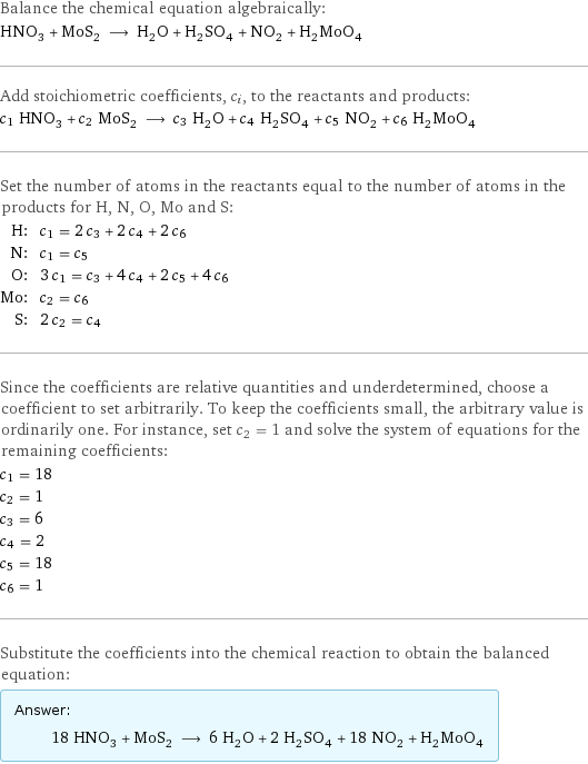 Balance the chemical equation algebraically: HNO_3 + MoS_2 ⟶ H_2O + H_2SO_4 + NO_2 + H_2MoO_4 Add stoichiometric coefficients, c_i, to the reactants and products: c_1 HNO_3 + c_2 MoS_2 ⟶ c_3 H_2O + c_4 H_2SO_4 + c_5 NO_2 + c_6 H_2MoO_4 Set the number of atoms in the reactants equal to the number of atoms in the products for H, N, O, Mo and S: H: | c_1 = 2 c_3 + 2 c_4 + 2 c_6 N: | c_1 = c_5 O: | 3 c_1 = c_3 + 4 c_4 + 2 c_5 + 4 c_6 Mo: | c_2 = c_6 S: | 2 c_2 = c_4 Since the coefficients are relative quantities and underdetermined, choose a coefficient to set arbitrarily. To keep the coefficients small, the arbitrary value is ordinarily one. For instance, set c_2 = 1 and solve the system of equations for the remaining coefficients: c_1 = 18 c_2 = 1 c_3 = 6 c_4 = 2 c_5 = 18 c_6 = 1 Substitute the coefficients into the chemical reaction to obtain the balanced equation: Answer: |   | 18 HNO_3 + MoS_2 ⟶ 6 H_2O + 2 H_2SO_4 + 18 NO_2 + H_2MoO_4