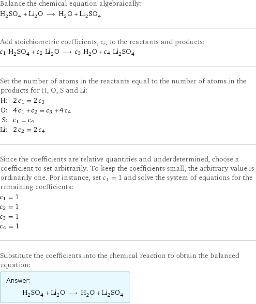 Balance the chemical equation algebraically: H_2SO_4 + Li_2O ⟶ H_2O + Li_2SO_4 Add stoichiometric coefficients, c_i, to the reactants and products: c_1 H_2SO_4 + c_2 Li_2O ⟶ c_3 H_2O + c_4 Li_2SO_4 Set the number of atoms in the reactants equal to the number of atoms in the products for H, O, S and Li: H: | 2 c_1 = 2 c_3 O: | 4 c_1 + c_2 = c_3 + 4 c_4 S: | c_1 = c_4 Li: | 2 c_2 = 2 c_4 Since the coefficients are relative quantities and underdetermined, choose a coefficient to set arbitrarily. To keep the coefficients small, the arbitrary value is ordinarily one. For instance, set c_1 = 1 and solve the system of equations for the remaining coefficients: c_1 = 1 c_2 = 1 c_3 = 1 c_4 = 1 Substitute the coefficients into the chemical reaction to obtain the balanced equation: Answer: |   | H_2SO_4 + Li_2O ⟶ H_2O + Li_2SO_4