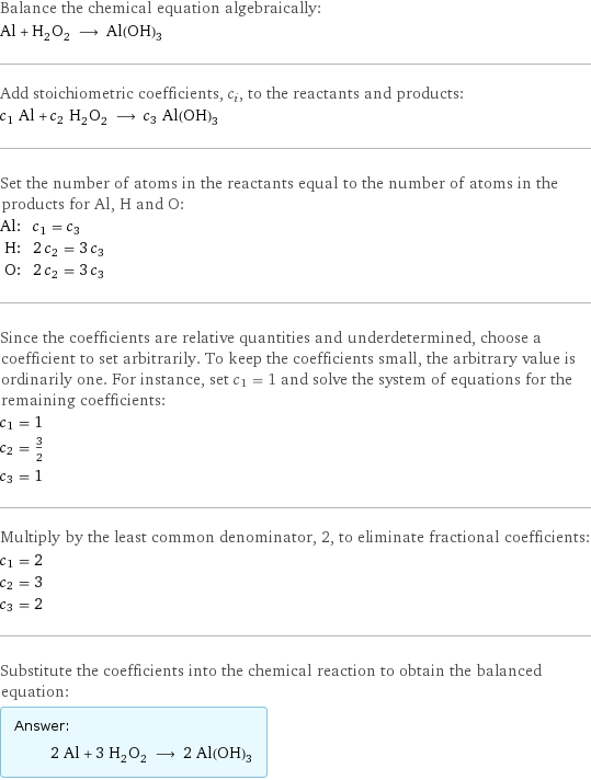 Balance the chemical equation algebraically: Al + H_2O_2 ⟶ Al(OH)_3 Add stoichiometric coefficients, c_i, to the reactants and products: c_1 Al + c_2 H_2O_2 ⟶ c_3 Al(OH)_3 Set the number of atoms in the reactants equal to the number of atoms in the products for Al, H and O: Al: | c_1 = c_3 H: | 2 c_2 = 3 c_3 O: | 2 c_2 = 3 c_3 Since the coefficients are relative quantities and underdetermined, choose a coefficient to set arbitrarily. To keep the coefficients small, the arbitrary value is ordinarily one. For instance, set c_1 = 1 and solve the system of equations for the remaining coefficients: c_1 = 1 c_2 = 3/2 c_3 = 1 Multiply by the least common denominator, 2, to eliminate fractional coefficients: c_1 = 2 c_2 = 3 c_3 = 2 Substitute the coefficients into the chemical reaction to obtain the balanced equation: Answer: |   | 2 Al + 3 H_2O_2 ⟶ 2 Al(OH)_3