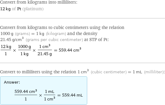 Convert from kilograms into milliliters: 12 kg of Pt (platinum) Convert from kilograms to cubic centimeters using the relation 1000 g (grams) = 1 kg (kilogram) and the density 21.45 g/cm^3 (grams per cubic centimeter) at STP of Pt: (12 kg)/1 × (1000 g)/(1 kg) × (1 cm^3)/(21.45 g) = 559.44 cm^3 Convert to milliliters using the relation 1 cm^3 (cubic centimeter) = 1 mL (milliliter): Answer: |   | (559.44 cm^3)/1 × (1 mL)/(1 cm^3) = 559.44 mL