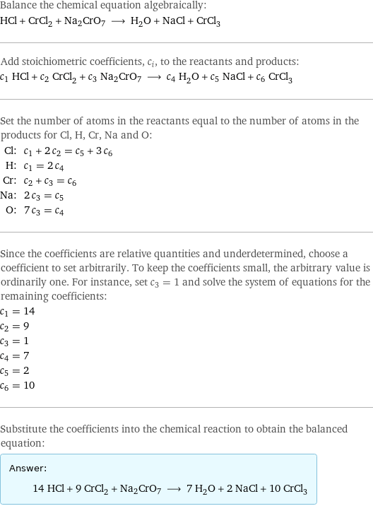 Balance the chemical equation algebraically: HCl + CrCl_2 + Na2CrO7 ⟶ H_2O + NaCl + CrCl_3 Add stoichiometric coefficients, c_i, to the reactants and products: c_1 HCl + c_2 CrCl_2 + c_3 Na2CrO7 ⟶ c_4 H_2O + c_5 NaCl + c_6 CrCl_3 Set the number of atoms in the reactants equal to the number of atoms in the products for Cl, H, Cr, Na and O: Cl: | c_1 + 2 c_2 = c_5 + 3 c_6 H: | c_1 = 2 c_4 Cr: | c_2 + c_3 = c_6 Na: | 2 c_3 = c_5 O: | 7 c_3 = c_4 Since the coefficients are relative quantities and underdetermined, choose a coefficient to set arbitrarily. To keep the coefficients small, the arbitrary value is ordinarily one. For instance, set c_3 = 1 and solve the system of equations for the remaining coefficients: c_1 = 14 c_2 = 9 c_3 = 1 c_4 = 7 c_5 = 2 c_6 = 10 Substitute the coefficients into the chemical reaction to obtain the balanced equation: Answer: |   | 14 HCl + 9 CrCl_2 + Na2CrO7 ⟶ 7 H_2O + 2 NaCl + 10 CrCl_3