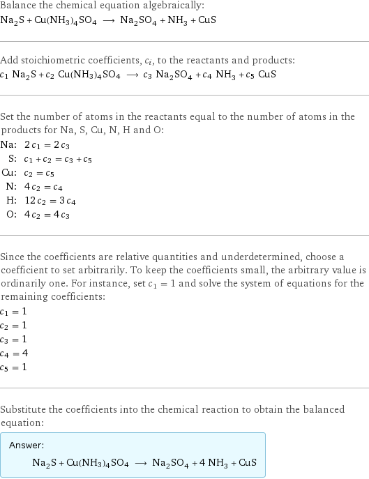 Balance the chemical equation algebraically: Na_2S + Cu(NH3)4SO4 ⟶ Na_2SO_4 + NH_3 + CuS Add stoichiometric coefficients, c_i, to the reactants and products: c_1 Na_2S + c_2 Cu(NH3)4SO4 ⟶ c_3 Na_2SO_4 + c_4 NH_3 + c_5 CuS Set the number of atoms in the reactants equal to the number of atoms in the products for Na, S, Cu, N, H and O: Na: | 2 c_1 = 2 c_3 S: | c_1 + c_2 = c_3 + c_5 Cu: | c_2 = c_5 N: | 4 c_2 = c_4 H: | 12 c_2 = 3 c_4 O: | 4 c_2 = 4 c_3 Since the coefficients are relative quantities and underdetermined, choose a coefficient to set arbitrarily. To keep the coefficients small, the arbitrary value is ordinarily one. For instance, set c_1 = 1 and solve the system of equations for the remaining coefficients: c_1 = 1 c_2 = 1 c_3 = 1 c_4 = 4 c_5 = 1 Substitute the coefficients into the chemical reaction to obtain the balanced equation: Answer: |   | Na_2S + Cu(NH3)4SO4 ⟶ Na_2SO_4 + 4 NH_3 + CuS