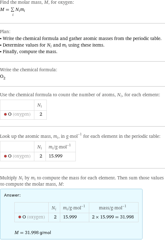 Find the molar mass, M, for oxygen: M = sum _iN_im_i Plan: • Write the chemical formula and gather atomic masses from the periodic table. • Determine values for N_i and m_i using these items. • Finally, compute the mass. Write the chemical formula: O_2 Use the chemical formula to count the number of atoms, N_i, for each element:  | N_i  O (oxygen) | 2 Look up the atomic mass, m_i, in g·mol^(-1) for each element in the periodic table:  | N_i | m_i/g·mol^(-1)  O (oxygen) | 2 | 15.999 Multiply N_i by m_i to compute the mass for each element. Then sum those values to compute the molar mass, M: Answer: |   | | N_i | m_i/g·mol^(-1) | mass/g·mol^(-1)  O (oxygen) | 2 | 15.999 | 2 × 15.999 = 31.998  M = 31.998 g/mol