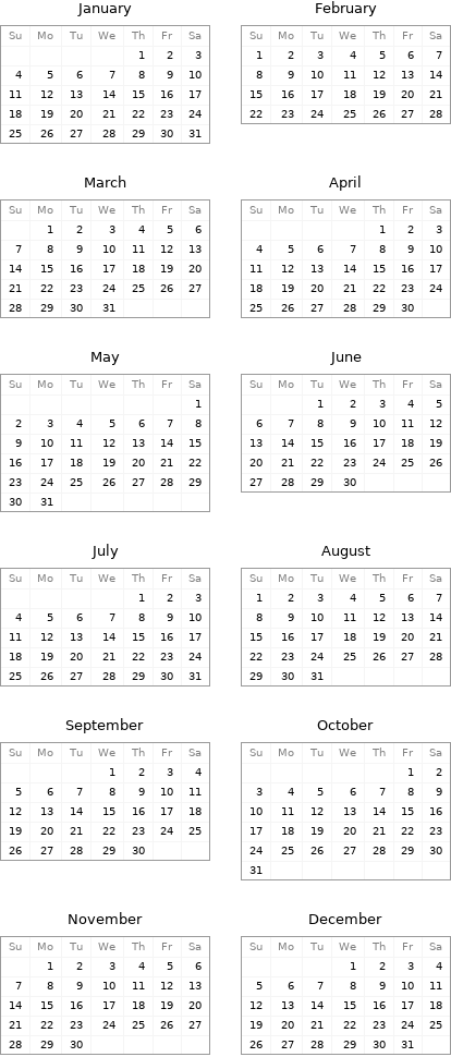 January Su | Mo | Tu | We | Th | Fr | Sa  | | | | 1 | 2 | 3 4 | 5 | 6 | 7 | 8 | 9 | 10 11 | 12 | 13 | 14 | 15 | 16 | 17 18 | 19 | 20 | 21 | 22 | 23 | 24 25 | 26 | 27 | 28 | 29 | 30 | 31 | February Su | Mo | Tu | We | Th | Fr | Sa 1 | 2 | 3 | 4 | 5 | 6 | 7 8 | 9 | 10 | 11 | 12 | 13 | 14 15 | 16 | 17 | 18 | 19 | 20 | 21 22 | 23 | 24 | 25 | 26 | 27 | 28 March Su | Mo | Tu | We | Th | Fr | Sa  | 1 | 2 | 3 | 4 | 5 | 6 7 | 8 | 9 | 10 | 11 | 12 | 13 14 | 15 | 16 | 17 | 18 | 19 | 20 21 | 22 | 23 | 24 | 25 | 26 | 27 28 | 29 | 30 | 31 | | | | April Su | Mo | Tu | We | Th | Fr | Sa  | | | | 1 | 2 | 3 4 | 5 | 6 | 7 | 8 | 9 | 10 11 | 12 | 13 | 14 | 15 | 16 | 17 18 | 19 | 20 | 21 | 22 | 23 | 24 25 | 26 | 27 | 28 | 29 | 30 |  May Su | Mo | Tu | We | Th | Fr | Sa  | | | | | | 1 2 | 3 | 4 | 5 | 6 | 7 | 8 9 | 10 | 11 | 12 | 13 | 14 | 15 16 | 17 | 18 | 19 | 20 | 21 | 22 23 | 24 | 25 | 26 | 27 | 28 | 29 30 | 31 | | | | | | June Su | Mo | Tu | We | Th | Fr | Sa  | | 1 | 2 | 3 | 4 | 5 6 | 7 | 8 | 9 | 10 | 11 | 12 13 | 14 | 15 | 16 | 17 | 18 | 19 20 | 21 | 22 | 23 | 24 | 25 | 26 27 | 28 | 29 | 30 | | |  July Su | Mo | Tu | We | Th | Fr | Sa  | | | | 1 | 2 | 3 4 | 5 | 6 | 7 | 8 | 9 | 10 11 | 12 | 13 | 14 | 15 | 16 | 17 18 | 19 | 20 | 21 | 22 | 23 | 24 25 | 26 | 27 | 28 | 29 | 30 | 31 | August Su | Mo | Tu | We | Th | Fr | Sa 1 | 2 | 3 | 4 | 5 | 6 | 7 8 | 9 | 10 | 11 | 12 | 13 | 14 15 | 16 | 17 | 18 | 19 | 20 | 21 22 | 23 | 24 | 25 | 26 | 27 | 28 29 | 30 | 31 | | | |  September Su | Mo | Tu | We | Th | Fr | Sa  | | | 1 | 2 | 3 | 4 5 | 6 | 7 | 8 | 9 | 10 | 11 12 | 13 | 14 | 15 | 16 | 17 | 18 19 | 20 | 21 | 22 | 23 | 24 | 25 26 | 27 | 28 | 29 | 30 | | | October Su | Mo | Tu | We | Th | Fr | Sa  | | | | | 1 | 2 3 | 4 | 5 | 6 | 7 | 8 | 9 10 | 11 | 12 | 13 | 14 | 15 | 16 17 | 18 | 19 | 20 | 21 | 22 | 23 24 | 25 | 26 | 27 | 28 | 29 | 30 31 | | | | | |  November Su | Mo | Tu | We | Th | Fr | Sa  | 1 | 2 | 3 | 4 | 5 | 6 7 | 8 | 9 | 10 | 11 | 12 | 13 14 | 15 | 16 | 17 | 18 | 19 | 20 21 | 22 | 23 | 24 | 25 | 26 | 27 28 | 29 | 30 | | | | | December Su | Mo | Tu | We | Th | Fr | Sa  | | | 1 | 2 | 3 | 4 5 | 6 | 7 | 8 | 9 | 10 | 11 12 | 13 | 14 | 15 | 16 | 17 | 18 19 | 20 | 21 | 22 | 23 | 24 | 25 26 | 27 | 28 | 29 | 30 | 31 | 