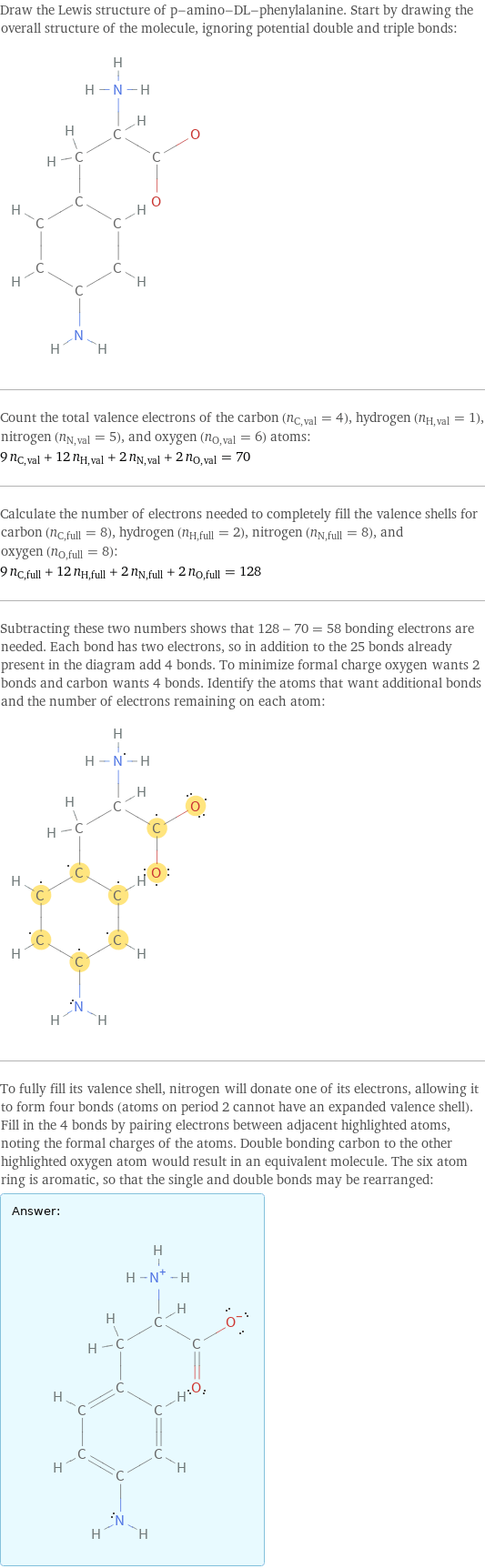 Draw the Lewis structure of p-amino-DL-phenylalanine. Start by drawing the overall structure of the molecule, ignoring potential double and triple bonds:  Count the total valence electrons of the carbon (n_C, val = 4), hydrogen (n_H, val = 1), nitrogen (n_N, val = 5), and oxygen (n_O, val = 6) atoms: 9 n_C, val + 12 n_H, val + 2 n_N, val + 2 n_O, val = 70 Calculate the number of electrons needed to completely fill the valence shells for carbon (n_C, full = 8), hydrogen (n_H, full = 2), nitrogen (n_N, full = 8), and oxygen (n_O, full = 8): 9 n_C, full + 12 n_H, full + 2 n_N, full + 2 n_O, full = 128 Subtracting these two numbers shows that 128 - 70 = 58 bonding electrons are needed. Each bond has two electrons, so in addition to the 25 bonds already present in the diagram add 4 bonds. To minimize formal charge oxygen wants 2 bonds and carbon wants 4 bonds. Identify the atoms that want additional bonds and the number of electrons remaining on each atom:  To fully fill its valence shell, nitrogen will donate one of its electrons, allowing it to form four bonds (atoms on period 2 cannot have an expanded valence shell). Fill in the 4 bonds by pairing electrons between adjacent highlighted atoms, noting the formal charges of the atoms. Double bonding carbon to the other highlighted oxygen atom would result in an equivalent molecule. The six atom ring is aromatic, so that the single and double bonds may be rearranged: Answer: |   | 