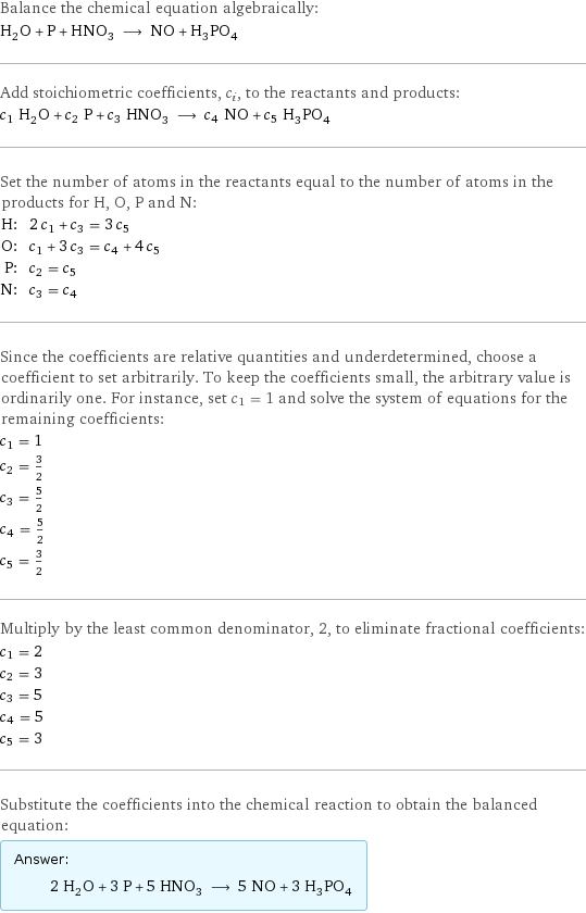 Balance the chemical equation algebraically: H_2O + P + HNO_3 ⟶ NO + H_3PO_4 Add stoichiometric coefficients, c_i, to the reactants and products: c_1 H_2O + c_2 P + c_3 HNO_3 ⟶ c_4 NO + c_5 H_3PO_4 Set the number of atoms in the reactants equal to the number of atoms in the products for H, O, P and N: H: | 2 c_1 + c_3 = 3 c_5 O: | c_1 + 3 c_3 = c_4 + 4 c_5 P: | c_2 = c_5 N: | c_3 = c_4 Since the coefficients are relative quantities and underdetermined, choose a coefficient to set arbitrarily. To keep the coefficients small, the arbitrary value is ordinarily one. For instance, set c_1 = 1 and solve the system of equations for the remaining coefficients: c_1 = 1 c_2 = 3/2 c_3 = 5/2 c_4 = 5/2 c_5 = 3/2 Multiply by the least common denominator, 2, to eliminate fractional coefficients: c_1 = 2 c_2 = 3 c_3 = 5 c_4 = 5 c_5 = 3 Substitute the coefficients into the chemical reaction to obtain the balanced equation: Answer: |   | 2 H_2O + 3 P + 5 HNO_3 ⟶ 5 NO + 3 H_3PO_4