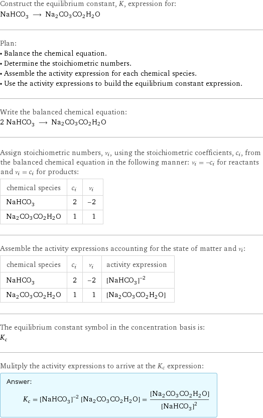 Construct the equilibrium constant, K, expression for: NaHCO_3 ⟶ Na2CO3CO2H2O Plan: • Balance the chemical equation. • Determine the stoichiometric numbers. • Assemble the activity expression for each chemical species. • Use the activity expressions to build the equilibrium constant expression. Write the balanced chemical equation: 2 NaHCO_3 ⟶ Na2CO3CO2H2O Assign stoichiometric numbers, ν_i, using the stoichiometric coefficients, c_i, from the balanced chemical equation in the following manner: ν_i = -c_i for reactants and ν_i = c_i for products: chemical species | c_i | ν_i NaHCO_3 | 2 | -2 Na2CO3CO2H2O | 1 | 1 Assemble the activity expressions accounting for the state of matter and ν_i: chemical species | c_i | ν_i | activity expression NaHCO_3 | 2 | -2 | ([NaHCO3])^(-2) Na2CO3CO2H2O | 1 | 1 | [Na2CO3CO2H2O] The equilibrium constant symbol in the concentration basis is: K_c Mulitply the activity expressions to arrive at the K_c expression: Answer: |   | K_c = ([NaHCO3])^(-2) [Na2CO3CO2H2O] = ([Na2CO3CO2H2O])/([NaHCO3])^2