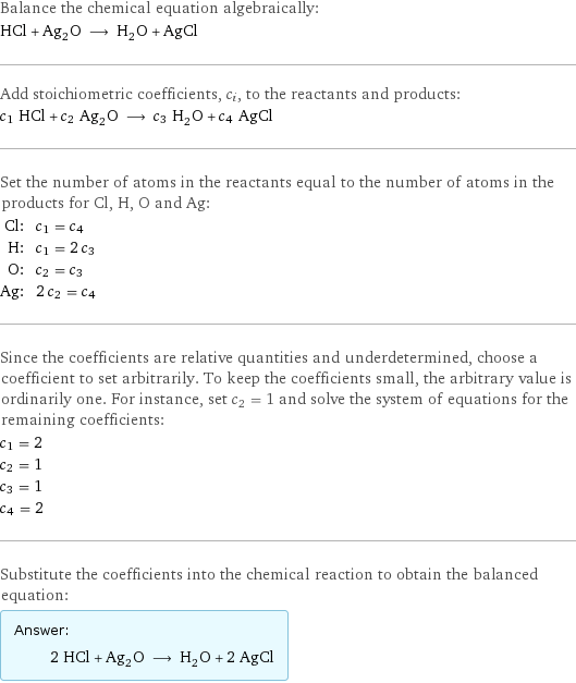 Balance the chemical equation algebraically: HCl + Ag_2O ⟶ H_2O + AgCl Add stoichiometric coefficients, c_i, to the reactants and products: c_1 HCl + c_2 Ag_2O ⟶ c_3 H_2O + c_4 AgCl Set the number of atoms in the reactants equal to the number of atoms in the products for Cl, H, O and Ag: Cl: | c_1 = c_4 H: | c_1 = 2 c_3 O: | c_2 = c_3 Ag: | 2 c_2 = c_4 Since the coefficients are relative quantities and underdetermined, choose a coefficient to set arbitrarily. To keep the coefficients small, the arbitrary value is ordinarily one. For instance, set c_2 = 1 and solve the system of equations for the remaining coefficients: c_1 = 2 c_2 = 1 c_3 = 1 c_4 = 2 Substitute the coefficients into the chemical reaction to obtain the balanced equation: Answer: |   | 2 HCl + Ag_2O ⟶ H_2O + 2 AgCl