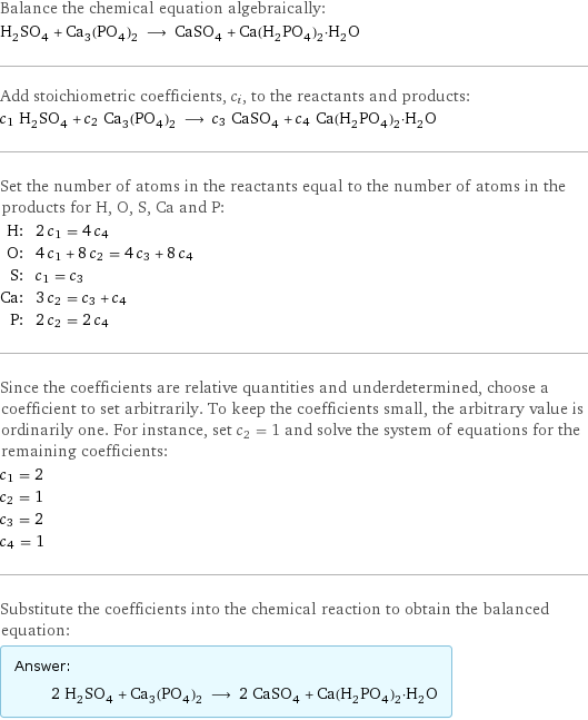 Balance the chemical equation algebraically: H_2SO_4 + Ca_3(PO_4)_2 ⟶ CaSO_4 + Ca(H_2PO_4)_2·H_2O Add stoichiometric coefficients, c_i, to the reactants and products: c_1 H_2SO_4 + c_2 Ca_3(PO_4)_2 ⟶ c_3 CaSO_4 + c_4 Ca(H_2PO_4)_2·H_2O Set the number of atoms in the reactants equal to the number of atoms in the products for H, O, S, Ca and P: H: | 2 c_1 = 4 c_4 O: | 4 c_1 + 8 c_2 = 4 c_3 + 8 c_4 S: | c_1 = c_3 Ca: | 3 c_2 = c_3 + c_4 P: | 2 c_2 = 2 c_4 Since the coefficients are relative quantities and underdetermined, choose a coefficient to set arbitrarily. To keep the coefficients small, the arbitrary value is ordinarily one. For instance, set c_2 = 1 and solve the system of equations for the remaining coefficients: c_1 = 2 c_2 = 1 c_3 = 2 c_4 = 1 Substitute the coefficients into the chemical reaction to obtain the balanced equation: Answer: |   | 2 H_2SO_4 + Ca_3(PO_4)_2 ⟶ 2 CaSO_4 + Ca(H_2PO_4)_2·H_2O