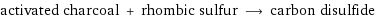 activated charcoal + rhombic sulfur ⟶ carbon disulfide