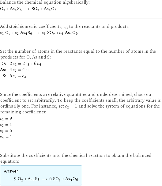 Balance the chemical equation algebraically: O_2 + As4S6 ⟶ SO_2 + As4O6 Add stoichiometric coefficients, c_i, to the reactants and products: c_1 O_2 + c_2 As4S6 ⟶ c_3 SO_2 + c_4 As4O6 Set the number of atoms in the reactants equal to the number of atoms in the products for O, As and S: O: | 2 c_1 = 2 c_3 + 6 c_4 As: | 4 c_2 = 4 c_4 S: | 6 c_2 = c_3 Since the coefficients are relative quantities and underdetermined, choose a coefficient to set arbitrarily. To keep the coefficients small, the arbitrary value is ordinarily one. For instance, set c_2 = 1 and solve the system of equations for the remaining coefficients: c_1 = 9 c_2 = 1 c_3 = 6 c_4 = 1 Substitute the coefficients into the chemical reaction to obtain the balanced equation: Answer: |   | 9 O_2 + As4S6 ⟶ 6 SO_2 + As4O6