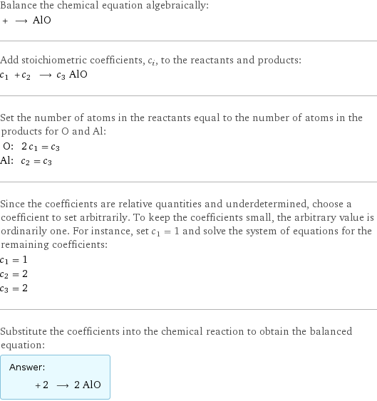 Balance the chemical equation algebraically:  + ⟶ AlO Add stoichiometric coefficients, c_i, to the reactants and products: c_1 + c_2 ⟶ c_3 AlO Set the number of atoms in the reactants equal to the number of atoms in the products for O and Al: O: | 2 c_1 = c_3 Al: | c_2 = c_3 Since the coefficients are relative quantities and underdetermined, choose a coefficient to set arbitrarily. To keep the coefficients small, the arbitrary value is ordinarily one. For instance, set c_1 = 1 and solve the system of equations for the remaining coefficients: c_1 = 1 c_2 = 2 c_3 = 2 Substitute the coefficients into the chemical reaction to obtain the balanced equation: Answer: |   | + 2 ⟶ 2 AlO