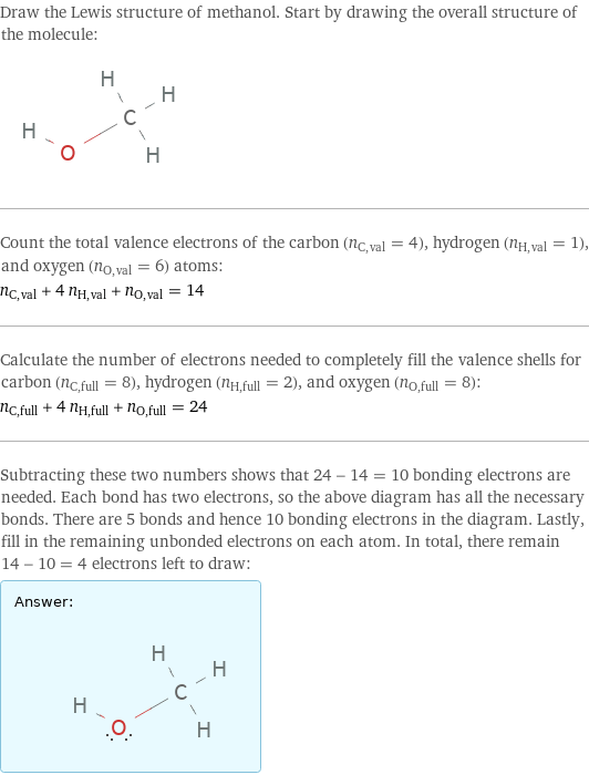 Draw the Lewis structure of methanol. Start by drawing the overall structure of the molecule:  Count the total valence electrons of the carbon (n_C, val = 4), hydrogen (n_H, val = 1), and oxygen (n_O, val = 6) atoms: n_C, val + 4 n_H, val + n_O, val = 14 Calculate the number of electrons needed to completely fill the valence shells for carbon (n_C, full = 8), hydrogen (n_H, full = 2), and oxygen (n_O, full = 8): n_C, full + 4 n_H, full + n_O, full = 24 Subtracting these two numbers shows that 24 - 14 = 10 bonding electrons are needed. Each bond has two electrons, so the above diagram has all the necessary bonds. There are 5 bonds and hence 10 bonding electrons in the diagram. Lastly, fill in the remaining unbonded electrons on each atom. In total, there remain 14 - 10 = 4 electrons left to draw: Answer: |   | 