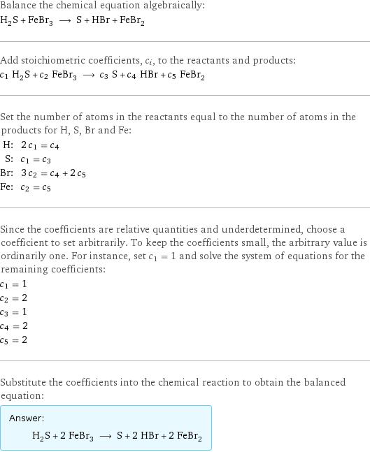 Balance the chemical equation algebraically: H_2S + FeBr_3 ⟶ S + HBr + FeBr_2 Add stoichiometric coefficients, c_i, to the reactants and products: c_1 H_2S + c_2 FeBr_3 ⟶ c_3 S + c_4 HBr + c_5 FeBr_2 Set the number of atoms in the reactants equal to the number of atoms in the products for H, S, Br and Fe: H: | 2 c_1 = c_4 S: | c_1 = c_3 Br: | 3 c_2 = c_4 + 2 c_5 Fe: | c_2 = c_5 Since the coefficients are relative quantities and underdetermined, choose a coefficient to set arbitrarily. To keep the coefficients small, the arbitrary value is ordinarily one. For instance, set c_1 = 1 and solve the system of equations for the remaining coefficients: c_1 = 1 c_2 = 2 c_3 = 1 c_4 = 2 c_5 = 2 Substitute the coefficients into the chemical reaction to obtain the balanced equation: Answer: |   | H_2S + 2 FeBr_3 ⟶ S + 2 HBr + 2 FeBr_2