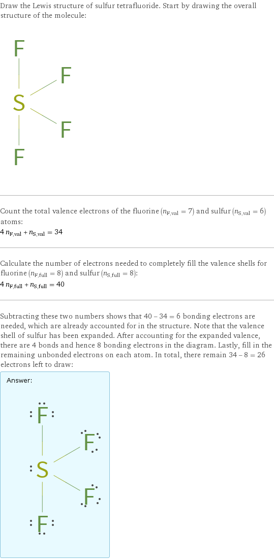 Draw the Lewis structure of sulfur tetrafluoride. Start by drawing the overall structure of the molecule:  Count the total valence electrons of the fluorine (n_F, val = 7) and sulfur (n_S, val = 6) atoms: 4 n_F, val + n_S, val = 34 Calculate the number of electrons needed to completely fill the valence shells for fluorine (n_F, full = 8) and sulfur (n_S, full = 8): 4 n_F, full + n_S, full = 40 Subtracting these two numbers shows that 40 - 34 = 6 bonding electrons are needed, which are already accounted for in the structure. Note that the valence shell of sulfur has been expanded. After accounting for the expanded valence, there are 4 bonds and hence 8 bonding electrons in the diagram. Lastly, fill in the remaining unbonded electrons on each atom. In total, there remain 34 - 8 = 26 electrons left to draw: Answer: |   | 