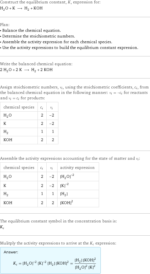 Construct the equilibrium constant, K, expression for: H_2O + K ⟶ H_2 + KOH Plan: • Balance the chemical equation. • Determine the stoichiometric numbers. • Assemble the activity expression for each chemical species. • Use the activity expressions to build the equilibrium constant expression. Write the balanced chemical equation: 2 H_2O + 2 K ⟶ H_2 + 2 KOH Assign stoichiometric numbers, ν_i, using the stoichiometric coefficients, c_i, from the balanced chemical equation in the following manner: ν_i = -c_i for reactants and ν_i = c_i for products: chemical species | c_i | ν_i H_2O | 2 | -2 K | 2 | -2 H_2 | 1 | 1 KOH | 2 | 2 Assemble the activity expressions accounting for the state of matter and ν_i: chemical species | c_i | ν_i | activity expression H_2O | 2 | -2 | ([H2O])^(-2) K | 2 | -2 | ([K])^(-2) H_2 | 1 | 1 | [H2] KOH | 2 | 2 | ([KOH])^2 The equilibrium constant symbol in the concentration basis is: K_c Mulitply the activity expressions to arrive at the K_c expression: Answer: |   | K_c = ([H2O])^(-2) ([K])^(-2) [H2] ([KOH])^2 = ([H2] ([KOH])^2)/(([H2O])^2 ([K])^2)