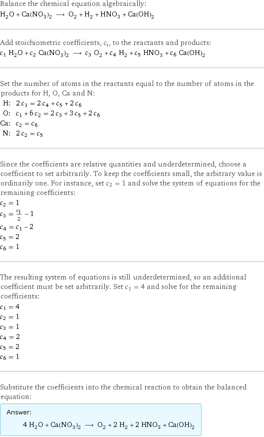 Balance the chemical equation algebraically: H_2O + Ca(NO_3)_2 ⟶ O_2 + H_2 + HNO_3 + Ca(OH)_2 Add stoichiometric coefficients, c_i, to the reactants and products: c_1 H_2O + c_2 Ca(NO_3)_2 ⟶ c_3 O_2 + c_4 H_2 + c_5 HNO_3 + c_6 Ca(OH)_2 Set the number of atoms in the reactants equal to the number of atoms in the products for H, O, Ca and N: H: | 2 c_1 = 2 c_4 + c_5 + 2 c_6 O: | c_1 + 6 c_2 = 2 c_3 + 3 c_5 + 2 c_6 Ca: | c_2 = c_6 N: | 2 c_2 = c_5 Since the coefficients are relative quantities and underdetermined, choose a coefficient to set arbitrarily. To keep the coefficients small, the arbitrary value is ordinarily one. For instance, set c_2 = 1 and solve the system of equations for the remaining coefficients: c_2 = 1 c_3 = c_1/2 - 1 c_4 = c_1 - 2 c_5 = 2 c_6 = 1 The resulting system of equations is still underdetermined, so an additional coefficient must be set arbitrarily. Set c_1 = 4 and solve for the remaining coefficients: c_1 = 4 c_2 = 1 c_3 = 1 c_4 = 2 c_5 = 2 c_6 = 1 Substitute the coefficients into the chemical reaction to obtain the balanced equation: Answer: |   | 4 H_2O + Ca(NO_3)_2 ⟶ O_2 + 2 H_2 + 2 HNO_3 + Ca(OH)_2