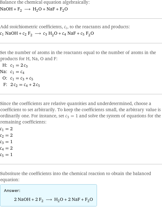 Balance the chemical equation algebraically: NaOH + F_2 ⟶ H_2O + NaF + F_2O Add stoichiometric coefficients, c_i, to the reactants and products: c_1 NaOH + c_2 F_2 ⟶ c_3 H_2O + c_4 NaF + c_5 F_2O Set the number of atoms in the reactants equal to the number of atoms in the products for H, Na, O and F: H: | c_1 = 2 c_3 Na: | c_1 = c_4 O: | c_1 = c_3 + c_5 F: | 2 c_2 = c_4 + 2 c_5 Since the coefficients are relative quantities and underdetermined, choose a coefficient to set arbitrarily. To keep the coefficients small, the arbitrary value is ordinarily one. For instance, set c_3 = 1 and solve the system of equations for the remaining coefficients: c_1 = 2 c_2 = 2 c_3 = 1 c_4 = 2 c_5 = 1 Substitute the coefficients into the chemical reaction to obtain the balanced equation: Answer: |   | 2 NaOH + 2 F_2 ⟶ H_2O + 2 NaF + F_2O