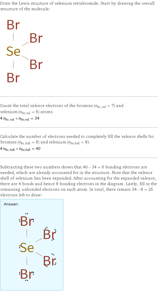 Draw the Lewis structure of selenium tetrabromide. Start by drawing the overall structure of the molecule:  Count the total valence electrons of the bromine (n_Br, val = 7) and selenium (n_Se, val = 6) atoms: 4 n_Br, val + n_Se, val = 34 Calculate the number of electrons needed to completely fill the valence shells for bromine (n_Br, full = 8) and selenium (n_Se, full = 8): 4 n_Br, full + n_Se, full = 40 Subtracting these two numbers shows that 40 - 34 = 6 bonding electrons are needed, which are already accounted for in the structure. Note that the valence shell of selenium has been expanded. After accounting for the expanded valence, there are 4 bonds and hence 8 bonding electrons in the diagram. Lastly, fill in the remaining unbonded electrons on each atom. In total, there remain 34 - 8 = 26 electrons left to draw: Answer: |   | 