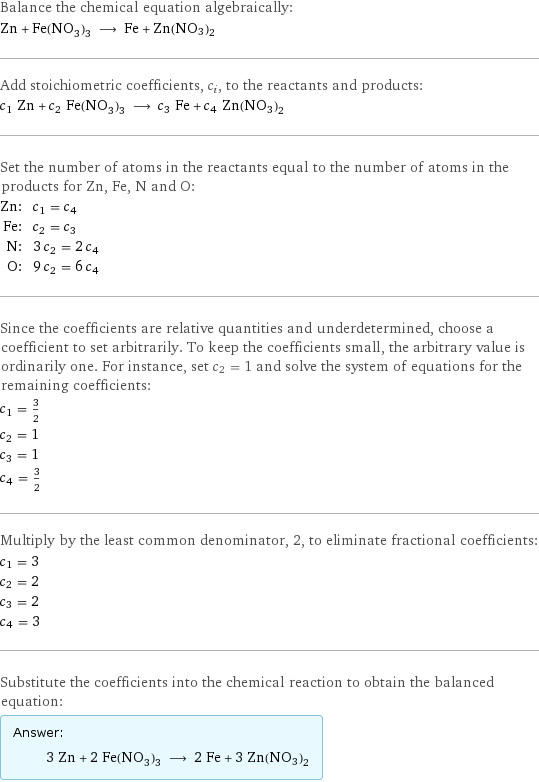 Balance the chemical equation algebraically: Zn + Fe(NO_3)_3 ⟶ Fe + Zn(NO3)2 Add stoichiometric coefficients, c_i, to the reactants and products: c_1 Zn + c_2 Fe(NO_3)_3 ⟶ c_3 Fe + c_4 Zn(NO3)2 Set the number of atoms in the reactants equal to the number of atoms in the products for Zn, Fe, N and O: Zn: | c_1 = c_4 Fe: | c_2 = c_3 N: | 3 c_2 = 2 c_4 O: | 9 c_2 = 6 c_4 Since the coefficients are relative quantities and underdetermined, choose a coefficient to set arbitrarily. To keep the coefficients small, the arbitrary value is ordinarily one. For instance, set c_2 = 1 and solve the system of equations for the remaining coefficients: c_1 = 3/2 c_2 = 1 c_3 = 1 c_4 = 3/2 Multiply by the least common denominator, 2, to eliminate fractional coefficients: c_1 = 3 c_2 = 2 c_3 = 2 c_4 = 3 Substitute the coefficients into the chemical reaction to obtain the balanced equation: Answer: |   | 3 Zn + 2 Fe(NO_3)_3 ⟶ 2 Fe + 3 Zn(NO3)2