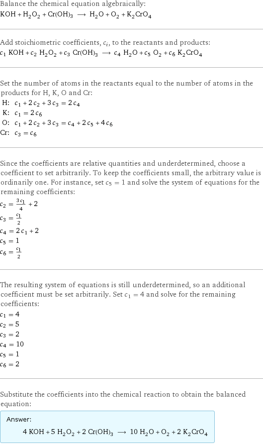 Balance the chemical equation algebraically: KOH + H_2O_2 + Cr(OH)3 ⟶ H_2O + O_2 + K_2CrO_4 Add stoichiometric coefficients, c_i, to the reactants and products: c_1 KOH + c_2 H_2O_2 + c_3 Cr(OH)3 ⟶ c_4 H_2O + c_5 O_2 + c_6 K_2CrO_4 Set the number of atoms in the reactants equal to the number of atoms in the products for H, K, O and Cr: H: | c_1 + 2 c_2 + 3 c_3 = 2 c_4 K: | c_1 = 2 c_6 O: | c_1 + 2 c_2 + 3 c_3 = c_4 + 2 c_5 + 4 c_6 Cr: | c_3 = c_6 Since the coefficients are relative quantities and underdetermined, choose a coefficient to set arbitrarily. To keep the coefficients small, the arbitrary value is ordinarily one. For instance, set c_5 = 1 and solve the system of equations for the remaining coefficients: c_2 = (3 c_1)/4 + 2 c_3 = c_1/2 c_4 = 2 c_1 + 2 c_5 = 1 c_6 = c_1/2 The resulting system of equations is still underdetermined, so an additional coefficient must be set arbitrarily. Set c_1 = 4 and solve for the remaining coefficients: c_1 = 4 c_2 = 5 c_3 = 2 c_4 = 10 c_5 = 1 c_6 = 2 Substitute the coefficients into the chemical reaction to obtain the balanced equation: Answer: |   | 4 KOH + 5 H_2O_2 + 2 Cr(OH)3 ⟶ 10 H_2O + O_2 + 2 K_2CrO_4