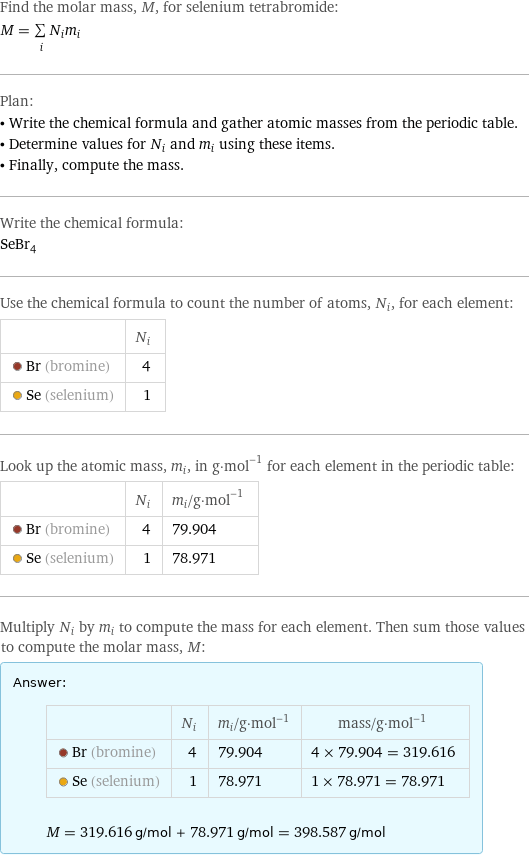 Find the molar mass, M, for selenium tetrabromide: M = sum _iN_im_i Plan: • Write the chemical formula and gather atomic masses from the periodic table. • Determine values for N_i and m_i using these items. • Finally, compute the mass. Write the chemical formula: SeBr_4 Use the chemical formula to count the number of atoms, N_i, for each element:  | N_i  Br (bromine) | 4  Se (selenium) | 1 Look up the atomic mass, m_i, in g·mol^(-1) for each element in the periodic table:  | N_i | m_i/g·mol^(-1)  Br (bromine) | 4 | 79.904  Se (selenium) | 1 | 78.971 Multiply N_i by m_i to compute the mass for each element. Then sum those values to compute the molar mass, M: Answer: |   | | N_i | m_i/g·mol^(-1) | mass/g·mol^(-1)  Br (bromine) | 4 | 79.904 | 4 × 79.904 = 319.616  Se (selenium) | 1 | 78.971 | 1 × 78.971 = 78.971  M = 319.616 g/mol + 78.971 g/mol = 398.587 g/mol