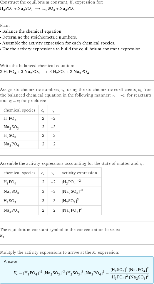 Construct the equilibrium constant, K, expression for: H_3PO_4 + Na_2SO_3 ⟶ H_2SO_3 + Na_3PO_4 Plan: • Balance the chemical equation. • Determine the stoichiometric numbers. • Assemble the activity expression for each chemical species. • Use the activity expressions to build the equilibrium constant expression. Write the balanced chemical equation: 2 H_3PO_4 + 3 Na_2SO_3 ⟶ 3 H_2SO_3 + 2 Na_3PO_4 Assign stoichiometric numbers, ν_i, using the stoichiometric coefficients, c_i, from the balanced chemical equation in the following manner: ν_i = -c_i for reactants and ν_i = c_i for products: chemical species | c_i | ν_i H_3PO_4 | 2 | -2 Na_2SO_3 | 3 | -3 H_2SO_3 | 3 | 3 Na_3PO_4 | 2 | 2 Assemble the activity expressions accounting for the state of matter and ν_i: chemical species | c_i | ν_i | activity expression H_3PO_4 | 2 | -2 | ([H3PO4])^(-2) Na_2SO_3 | 3 | -3 | ([Na2SO3])^(-3) H_2SO_3 | 3 | 3 | ([H2SO3])^3 Na_3PO_4 | 2 | 2 | ([Na3PO4])^2 The equilibrium constant symbol in the concentration basis is: K_c Mulitply the activity expressions to arrive at the K_c expression: Answer: |   | K_c = ([H3PO4])^(-2) ([Na2SO3])^(-3) ([H2SO3])^3 ([Na3PO4])^2 = (([H2SO3])^3 ([Na3PO4])^2)/(([H3PO4])^2 ([Na2SO3])^3)