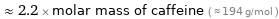  ≈ 2.2 × molar mass of caffeine ( ≈ 194 g/mol )