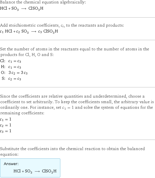 Balance the chemical equation algebraically: HCl + SO_3 ⟶ ClSO_3H Add stoichiometric coefficients, c_i, to the reactants and products: c_1 HCl + c_2 SO_3 ⟶ c_3 ClSO_3H Set the number of atoms in the reactants equal to the number of atoms in the products for Cl, H, O and S: Cl: | c_1 = c_3 H: | c_1 = c_3 O: | 3 c_2 = 3 c_3 S: | c_2 = c_3 Since the coefficients are relative quantities and underdetermined, choose a coefficient to set arbitrarily. To keep the coefficients small, the arbitrary value is ordinarily one. For instance, set c_1 = 1 and solve the system of equations for the remaining coefficients: c_1 = 1 c_2 = 1 c_3 = 1 Substitute the coefficients into the chemical reaction to obtain the balanced equation: Answer: |   | HCl + SO_3 ⟶ ClSO_3H