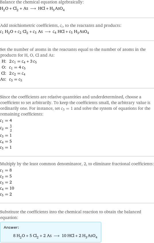 Balance the chemical equation algebraically: H_2O + Cl_2 + As ⟶ HCl + H_3AsO_4 Add stoichiometric coefficients, c_i, to the reactants and products: c_1 H_2O + c_2 Cl_2 + c_3 As ⟶ c_4 HCl + c_5 H_3AsO_4 Set the number of atoms in the reactants equal to the number of atoms in the products for H, O, Cl and As: H: | 2 c_1 = c_4 + 3 c_5 O: | c_1 = 4 c_5 Cl: | 2 c_2 = c_4 As: | c_3 = c_5 Since the coefficients are relative quantities and underdetermined, choose a coefficient to set arbitrarily. To keep the coefficients small, the arbitrary value is ordinarily one. For instance, set c_3 = 1 and solve the system of equations for the remaining coefficients: c_1 = 4 c_2 = 5/2 c_3 = 1 c_4 = 5 c_5 = 1 Multiply by the least common denominator, 2, to eliminate fractional coefficients: c_1 = 8 c_2 = 5 c_3 = 2 c_4 = 10 c_5 = 2 Substitute the coefficients into the chemical reaction to obtain the balanced equation: Answer: |   | 8 H_2O + 5 Cl_2 + 2 As ⟶ 10 HCl + 2 H_3AsO_4