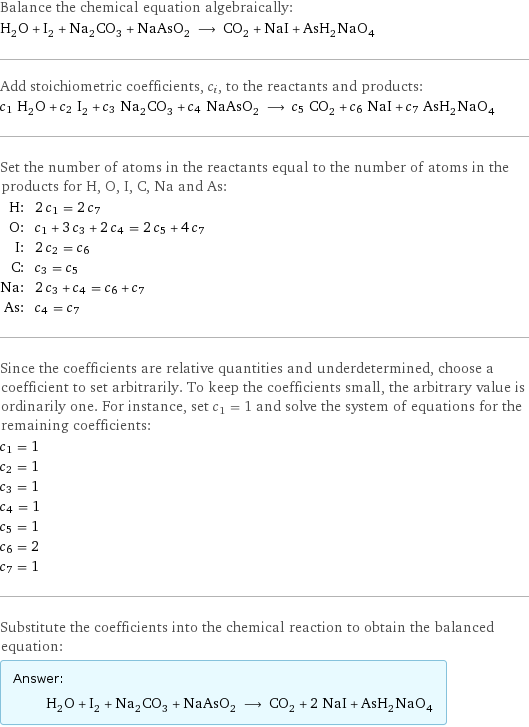 Balance the chemical equation algebraically: H_2O + I_2 + Na_2CO_3 + NaAsO_2 ⟶ CO_2 + NaI + AsH_2NaO_4 Add stoichiometric coefficients, c_i, to the reactants and products: c_1 H_2O + c_2 I_2 + c_3 Na_2CO_3 + c_4 NaAsO_2 ⟶ c_5 CO_2 + c_6 NaI + c_7 AsH_2NaO_4 Set the number of atoms in the reactants equal to the number of atoms in the products for H, O, I, C, Na and As: H: | 2 c_1 = 2 c_7 O: | c_1 + 3 c_3 + 2 c_4 = 2 c_5 + 4 c_7 I: | 2 c_2 = c_6 C: | c_3 = c_5 Na: | 2 c_3 + c_4 = c_6 + c_7 As: | c_4 = c_7 Since the coefficients are relative quantities and underdetermined, choose a coefficient to set arbitrarily. To keep the coefficients small, the arbitrary value is ordinarily one. For instance, set c_1 = 1 and solve the system of equations for the remaining coefficients: c_1 = 1 c_2 = 1 c_3 = 1 c_4 = 1 c_5 = 1 c_6 = 2 c_7 = 1 Substitute the coefficients into the chemical reaction to obtain the balanced equation: Answer: |   | H_2O + I_2 + Na_2CO_3 + NaAsO_2 ⟶ CO_2 + 2 NaI + AsH_2NaO_4