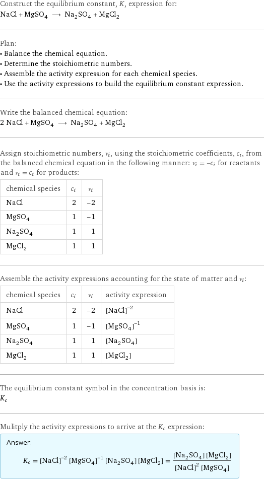 Construct the equilibrium constant, K, expression for: NaCl + MgSO_4 ⟶ Na_2SO_4 + MgCl_2 Plan: • Balance the chemical equation. • Determine the stoichiometric numbers. • Assemble the activity expression for each chemical species. • Use the activity expressions to build the equilibrium constant expression. Write the balanced chemical equation: 2 NaCl + MgSO_4 ⟶ Na_2SO_4 + MgCl_2 Assign stoichiometric numbers, ν_i, using the stoichiometric coefficients, c_i, from the balanced chemical equation in the following manner: ν_i = -c_i for reactants and ν_i = c_i for products: chemical species | c_i | ν_i NaCl | 2 | -2 MgSO_4 | 1 | -1 Na_2SO_4 | 1 | 1 MgCl_2 | 1 | 1 Assemble the activity expressions accounting for the state of matter and ν_i: chemical species | c_i | ν_i | activity expression NaCl | 2 | -2 | ([NaCl])^(-2) MgSO_4 | 1 | -1 | ([MgSO4])^(-1) Na_2SO_4 | 1 | 1 | [Na2SO4] MgCl_2 | 1 | 1 | [MgCl2] The equilibrium constant symbol in the concentration basis is: K_c Mulitply the activity expressions to arrive at the K_c expression: Answer: |   | K_c = ([NaCl])^(-2) ([MgSO4])^(-1) [Na2SO4] [MgCl2] = ([Na2SO4] [MgCl2])/(([NaCl])^2 [MgSO4])