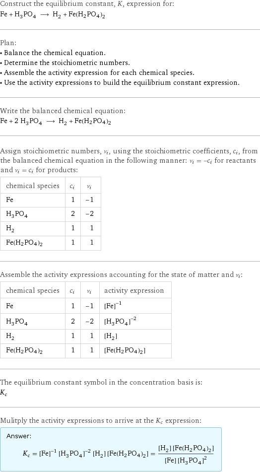 Construct the equilibrium constant, K, expression for: Fe + H_3PO_4 ⟶ H_2 + Fe(H2PO4)2 Plan: • Balance the chemical equation. • Determine the stoichiometric numbers. • Assemble the activity expression for each chemical species. • Use the activity expressions to build the equilibrium constant expression. Write the balanced chemical equation: Fe + 2 H_3PO_4 ⟶ H_2 + Fe(H2PO4)2 Assign stoichiometric numbers, ν_i, using the stoichiometric coefficients, c_i, from the balanced chemical equation in the following manner: ν_i = -c_i for reactants and ν_i = c_i for products: chemical species | c_i | ν_i Fe | 1 | -1 H_3PO_4 | 2 | -2 H_2 | 1 | 1 Fe(H2PO4)2 | 1 | 1 Assemble the activity expressions accounting for the state of matter and ν_i: chemical species | c_i | ν_i | activity expression Fe | 1 | -1 | ([Fe])^(-1) H_3PO_4 | 2 | -2 | ([H3PO4])^(-2) H_2 | 1 | 1 | [H2] Fe(H2PO4)2 | 1 | 1 | [Fe(H2PO4)2] The equilibrium constant symbol in the concentration basis is: K_c Mulitply the activity expressions to arrive at the K_c expression: Answer: |   | K_c = ([Fe])^(-1) ([H3PO4])^(-2) [H2] [Fe(H2PO4)2] = ([H2] [Fe(H2PO4)2])/([Fe] ([H3PO4])^2)