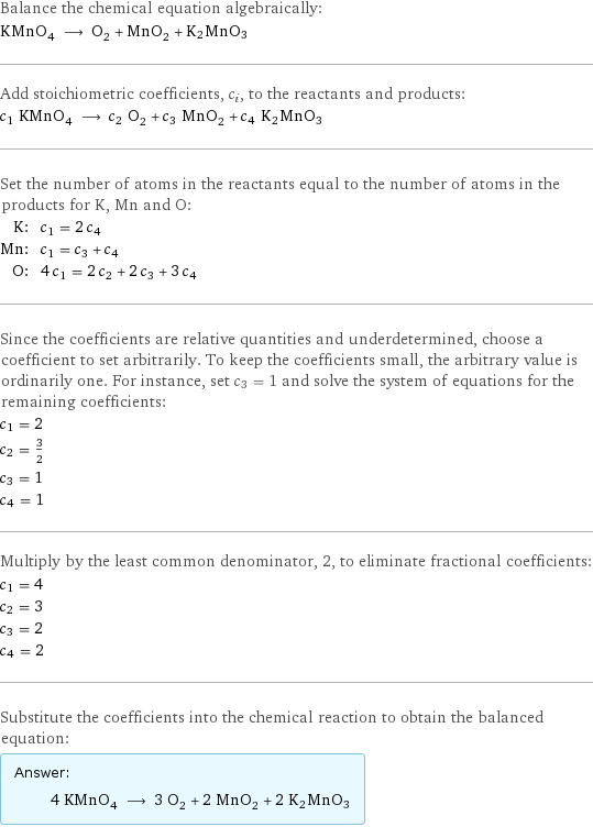 Balance the chemical equation algebraically: KMnO_4 ⟶ O_2 + MnO_2 + K2MnO3 Add stoichiometric coefficients, c_i, to the reactants and products: c_1 KMnO_4 ⟶ c_2 O_2 + c_3 MnO_2 + c_4 K2MnO3 Set the number of atoms in the reactants equal to the number of atoms in the products for K, Mn and O: K: | c_1 = 2 c_4 Mn: | c_1 = c_3 + c_4 O: | 4 c_1 = 2 c_2 + 2 c_3 + 3 c_4 Since the coefficients are relative quantities and underdetermined, choose a coefficient to set arbitrarily. To keep the coefficients small, the arbitrary value is ordinarily one. For instance, set c_3 = 1 and solve the system of equations for the remaining coefficients: c_1 = 2 c_2 = 3/2 c_3 = 1 c_4 = 1 Multiply by the least common denominator, 2, to eliminate fractional coefficients: c_1 = 4 c_2 = 3 c_3 = 2 c_4 = 2 Substitute the coefficients into the chemical reaction to obtain the balanced equation: Answer: |   | 4 KMnO_4 ⟶ 3 O_2 + 2 MnO_2 + 2 K2MnO3