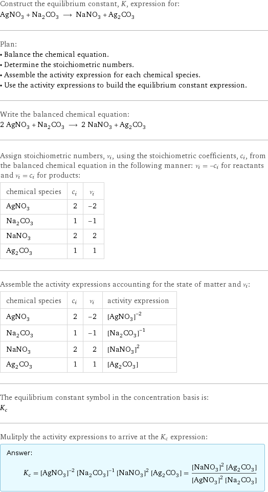 Construct the equilibrium constant, K, expression for: AgNO_3 + Na_2CO_3 ⟶ NaNO_3 + Ag_2CO_3 Plan: • Balance the chemical equation. • Determine the stoichiometric numbers. • Assemble the activity expression for each chemical species. • Use the activity expressions to build the equilibrium constant expression. Write the balanced chemical equation: 2 AgNO_3 + Na_2CO_3 ⟶ 2 NaNO_3 + Ag_2CO_3 Assign stoichiometric numbers, ν_i, using the stoichiometric coefficients, c_i, from the balanced chemical equation in the following manner: ν_i = -c_i for reactants and ν_i = c_i for products: chemical species | c_i | ν_i AgNO_3 | 2 | -2 Na_2CO_3 | 1 | -1 NaNO_3 | 2 | 2 Ag_2CO_3 | 1 | 1 Assemble the activity expressions accounting for the state of matter and ν_i: chemical species | c_i | ν_i | activity expression AgNO_3 | 2 | -2 | ([AgNO3])^(-2) Na_2CO_3 | 1 | -1 | ([Na2CO3])^(-1) NaNO_3 | 2 | 2 | ([NaNO3])^2 Ag_2CO_3 | 1 | 1 | [Ag2CO3] The equilibrium constant symbol in the concentration basis is: K_c Mulitply the activity expressions to arrive at the K_c expression: Answer: |   | K_c = ([AgNO3])^(-2) ([Na2CO3])^(-1) ([NaNO3])^2 [Ag2CO3] = (([NaNO3])^2 [Ag2CO3])/(([AgNO3])^2 [Na2CO3])