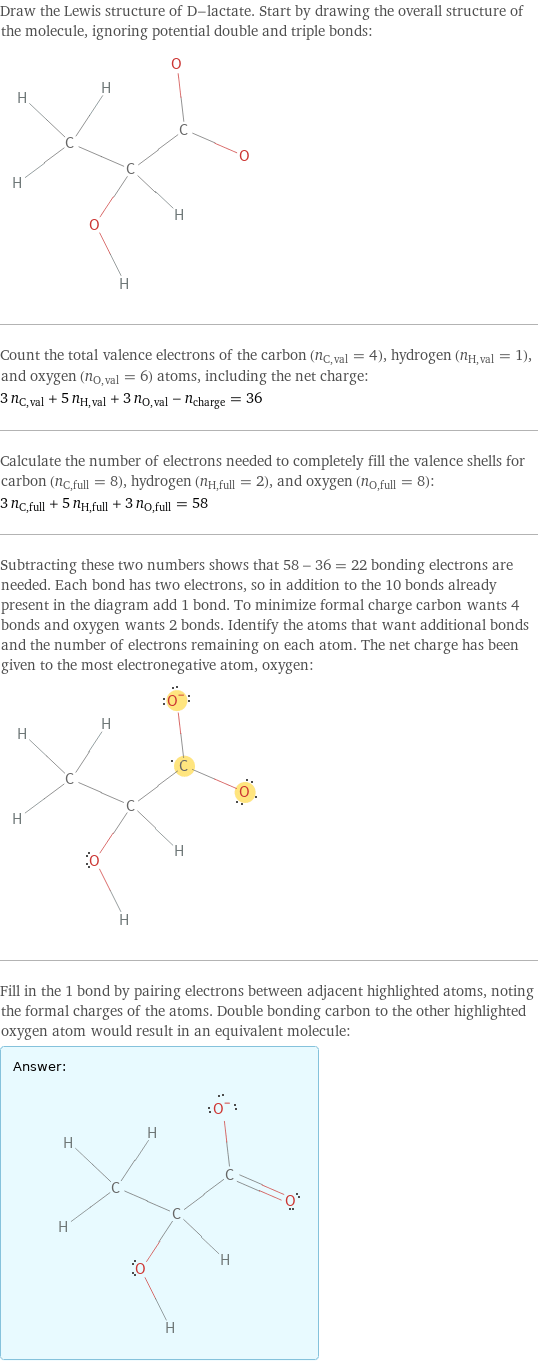 Draw the Lewis structure of D-lactate. Start by drawing the overall structure of the molecule, ignoring potential double and triple bonds:  Count the total valence electrons of the carbon (n_C, val = 4), hydrogen (n_H, val = 1), and oxygen (n_O, val = 6) atoms, including the net charge: 3 n_C, val + 5 n_H, val + 3 n_O, val - n_charge = 36 Calculate the number of electrons needed to completely fill the valence shells for carbon (n_C, full = 8), hydrogen (n_H, full = 2), and oxygen (n_O, full = 8): 3 n_C, full + 5 n_H, full + 3 n_O, full = 58 Subtracting these two numbers shows that 58 - 36 = 22 bonding electrons are needed. Each bond has two electrons, so in addition to the 10 bonds already present in the diagram add 1 bond. To minimize formal charge carbon wants 4 bonds and oxygen wants 2 bonds. Identify the atoms that want additional bonds and the number of electrons remaining on each atom. The net charge has been given to the most electronegative atom, oxygen:  Fill in the 1 bond by pairing electrons between adjacent highlighted atoms, noting the formal charges of the atoms. Double bonding carbon to the other highlighted oxygen atom would result in an equivalent molecule: Answer: |   | 