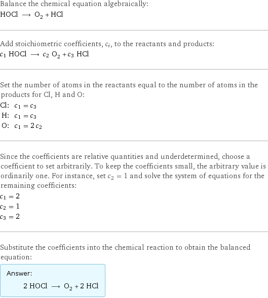 Balance the chemical equation algebraically: HOCl ⟶ O_2 + HCl Add stoichiometric coefficients, c_i, to the reactants and products: c_1 HOCl ⟶ c_2 O_2 + c_3 HCl Set the number of atoms in the reactants equal to the number of atoms in the products for Cl, H and O: Cl: | c_1 = c_3 H: | c_1 = c_3 O: | c_1 = 2 c_2 Since the coefficients are relative quantities and underdetermined, choose a coefficient to set arbitrarily. To keep the coefficients small, the arbitrary value is ordinarily one. For instance, set c_2 = 1 and solve the system of equations for the remaining coefficients: c_1 = 2 c_2 = 1 c_3 = 2 Substitute the coefficients into the chemical reaction to obtain the balanced equation: Answer: |   | 2 HOCl ⟶ O_2 + 2 HCl