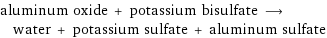 aluminum oxide + potassium bisulfate ⟶ water + potassium sulfate + aluminum sulfate
