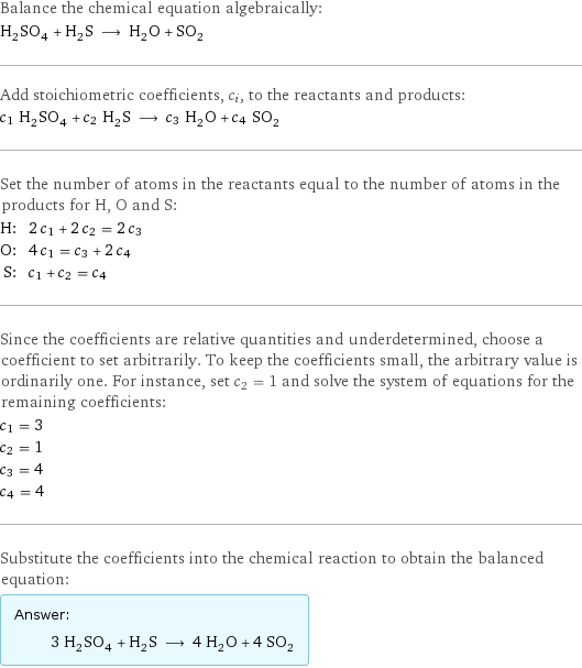 Balance the chemical equation algebraically: H_2SO_4 + H_2S ⟶ H_2O + SO_2 Add stoichiometric coefficients, c_i, to the reactants and products: c_1 H_2SO_4 + c_2 H_2S ⟶ c_3 H_2O + c_4 SO_2 Set the number of atoms in the reactants equal to the number of atoms in the products for H, O and S: H: | 2 c_1 + 2 c_2 = 2 c_3 O: | 4 c_1 = c_3 + 2 c_4 S: | c_1 + c_2 = c_4 Since the coefficients are relative quantities and underdetermined, choose a coefficient to set arbitrarily. To keep the coefficients small, the arbitrary value is ordinarily one. For instance, set c_2 = 1 and solve the system of equations for the remaining coefficients: c_1 = 3 c_2 = 1 c_3 = 4 c_4 = 4 Substitute the coefficients into the chemical reaction to obtain the balanced equation: Answer: |   | 3 H_2SO_4 + H_2S ⟶ 4 H_2O + 4 SO_2